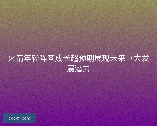 火箭年轻阵容成长超预期展现未来巨大发展潜力