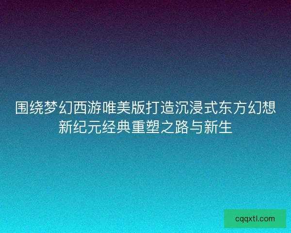 围绕梦幻西游唯美版打造沉浸式东方幻想新纪元经典重塑之路与新生